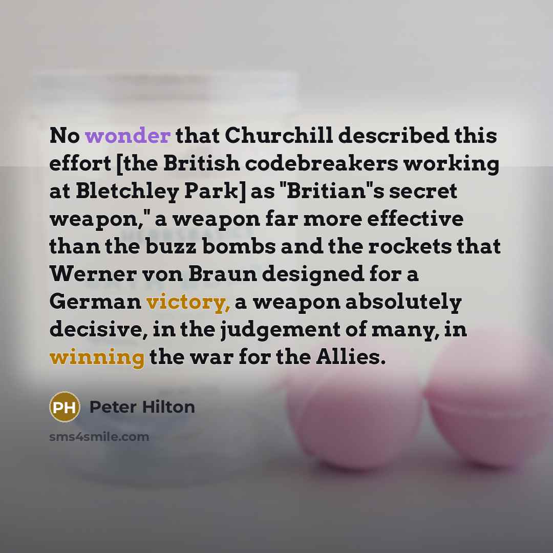 “No wonder that Churchill described this effort [the British codebreakers working at Bletchley Park] as "Britian"s secret weapon," a weapon far more effective than the buzz bombs and the rockets that Werner von Braun designed for a German victory, a weapon absolutely decisive, in the judgement of…” quote by Peter Hilton