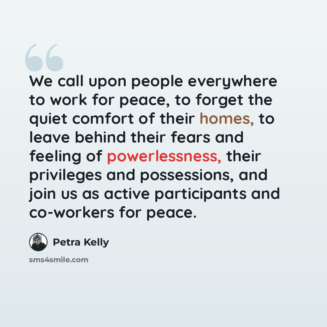 “We call upon people everywhere to work for peace, to forget the quiet comfort of their homes, to leave behind their fears and feeling of powerlessness, their privileges and possessions, and join us as active participants and co-workers for peace.” quote by Petra Kelly