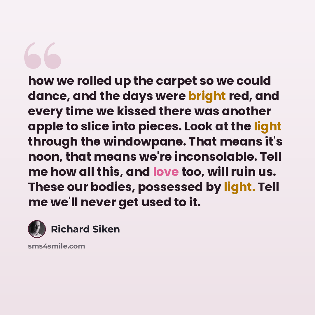 “how we rolled up the carpet so we could dance, and the days were bright red, and every time we kissed there was another apple to slice into pieces. Look at the light through the windowpane. That means it's noon, that means we're inconsolable. Tell me how all this, and love too, will ruin us. These…” quote by Richard Siken