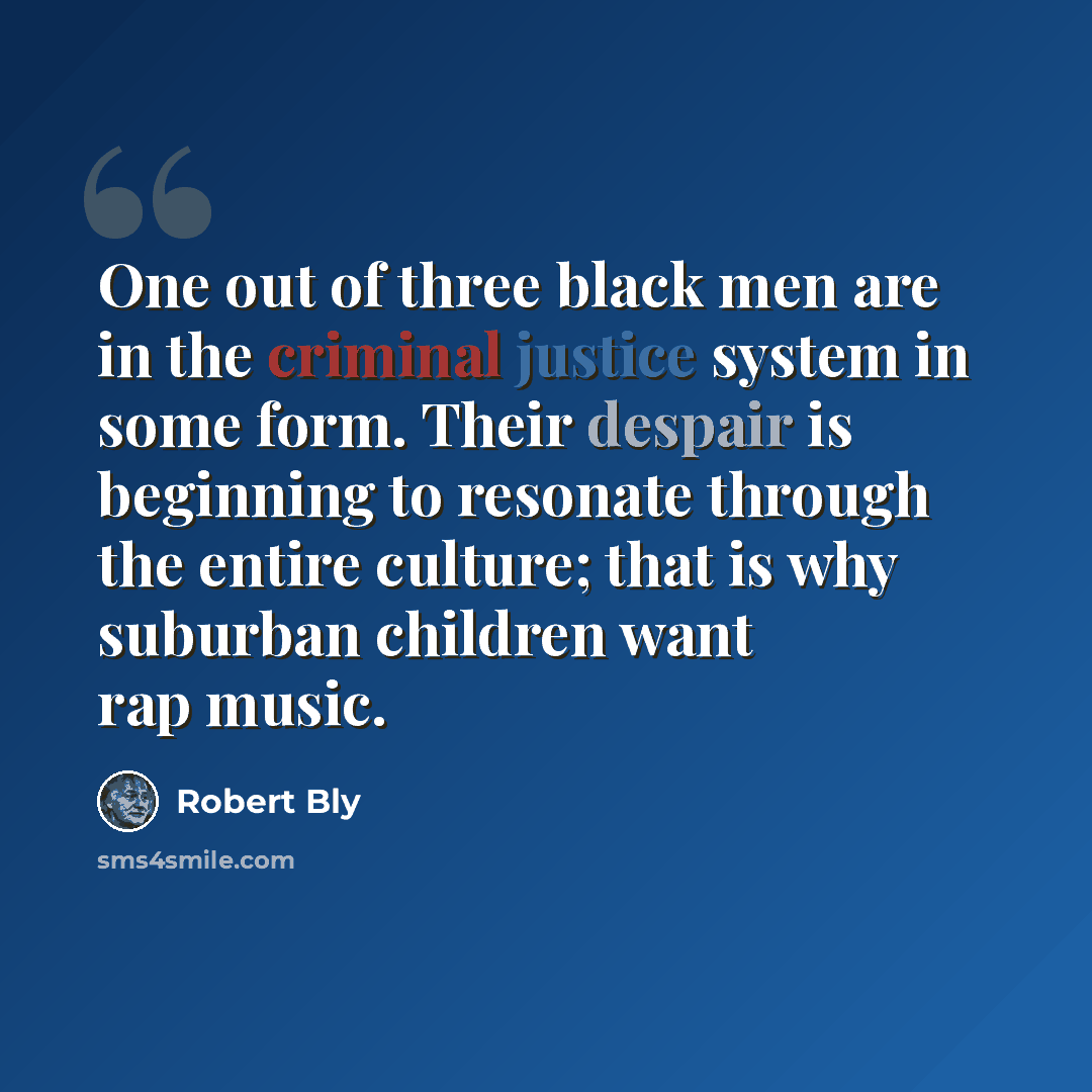 “One out of three black men are in the criminal justice system in some form. Their despair is beginning to resonate through the entire culture; that is why suburban children want rap music.” quote by Robert Bly