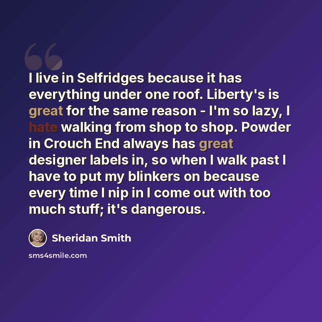 “I live in Selfridges because it has everything under one roof. Liberty's is great for the same reason - I'm so lazy, I hate walking from shop to shop. Powder in Crouch End always has great designer labels in, so when I walk past I have to put my blinkers on because every time I nip in I come out…” quote by Sheridan Smith