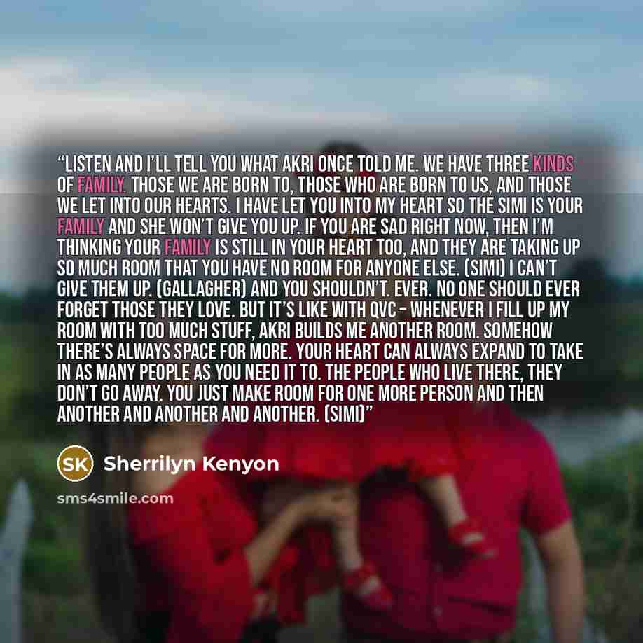 “Listen and I’ll tell you what akri once told me. We have three kinds of family. Those we are born to, those who are born to us, and those we let into our hearts. I have let you into my heart so the Simi is your family and she won’t give you up. If you are sad right now, then I’m thinking your…” quote by Sherrilyn Kenyon