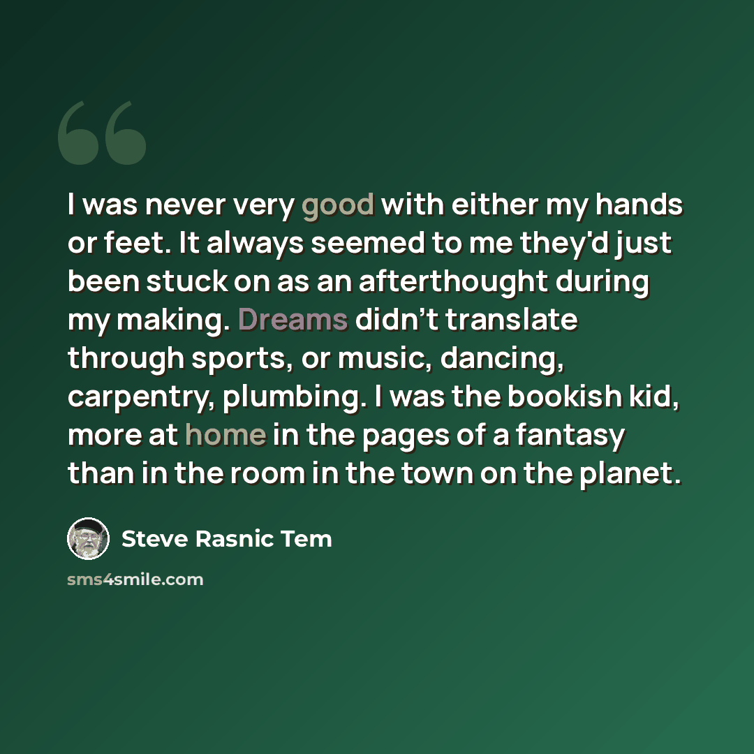 “I was never very good with either my hands or feet. It always seemed to me they'd just been stuck on as an afterthought during my making. Dreams didn't translate through sports, or music, dancing, carpentry, plumbing. I was the bookish kid, more at home in the pages of a fantasy than in the room…” quote by Steve Rasnic Tem