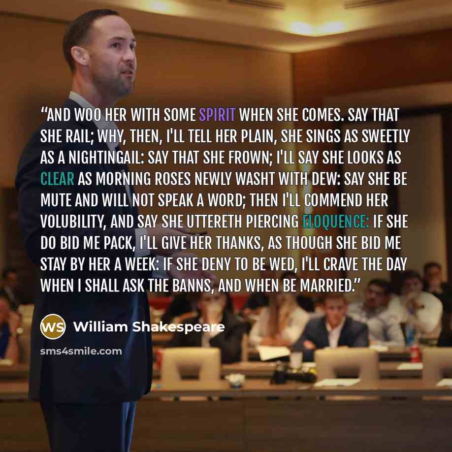 “And woo her with some spirit when she comes. Say that she rail; why, then, I'll tell her plain, she sings as sweetly as a nightingail: Say that she frown; I'll say she looks as clear As morning roses newly washt with dew: Say she be mute and will not speak a word; Then I'll commend her volubility…” quote by William Shakespeare