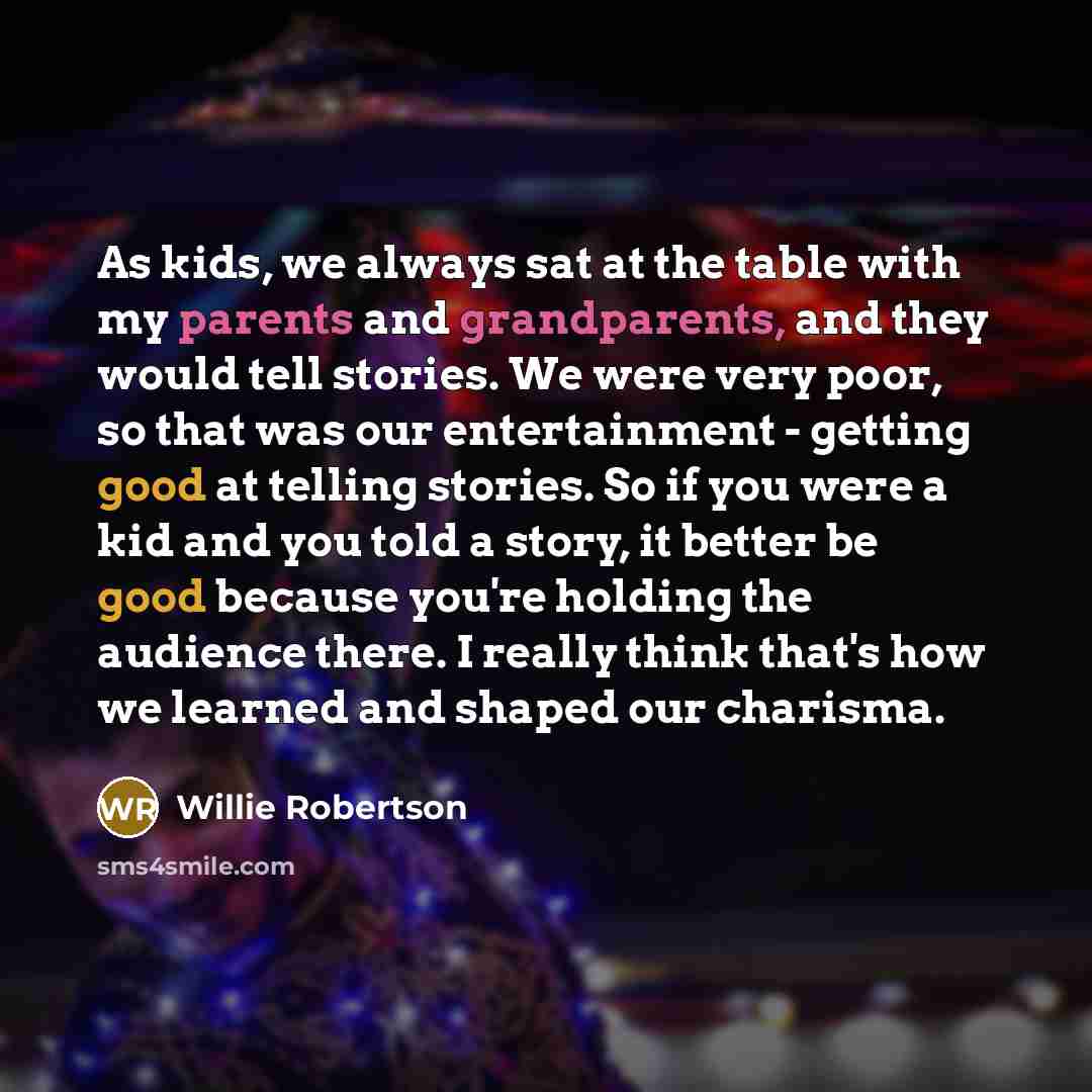 “As kids, we always sat at the table with my parents and grandparents, and they would tell stories. We were very poor, so that was our entertainment - getting good at telling stories. So if you were a kid and you told a story, it better be good because you're holding the audience there. I really…” quote by Willie Robertson