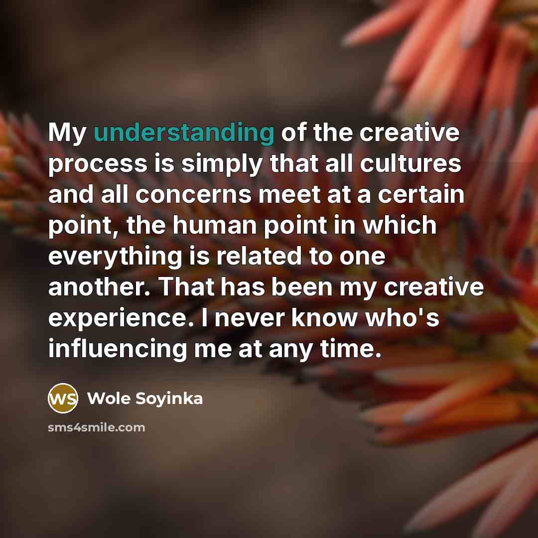 “My understanding of the creative process is simply that all cultures and all concerns meet at a certain point, the human point in which everything is related to one another. That has been my creative experience. I never know who's influencing me at any time.” quote by Wole Soyinka