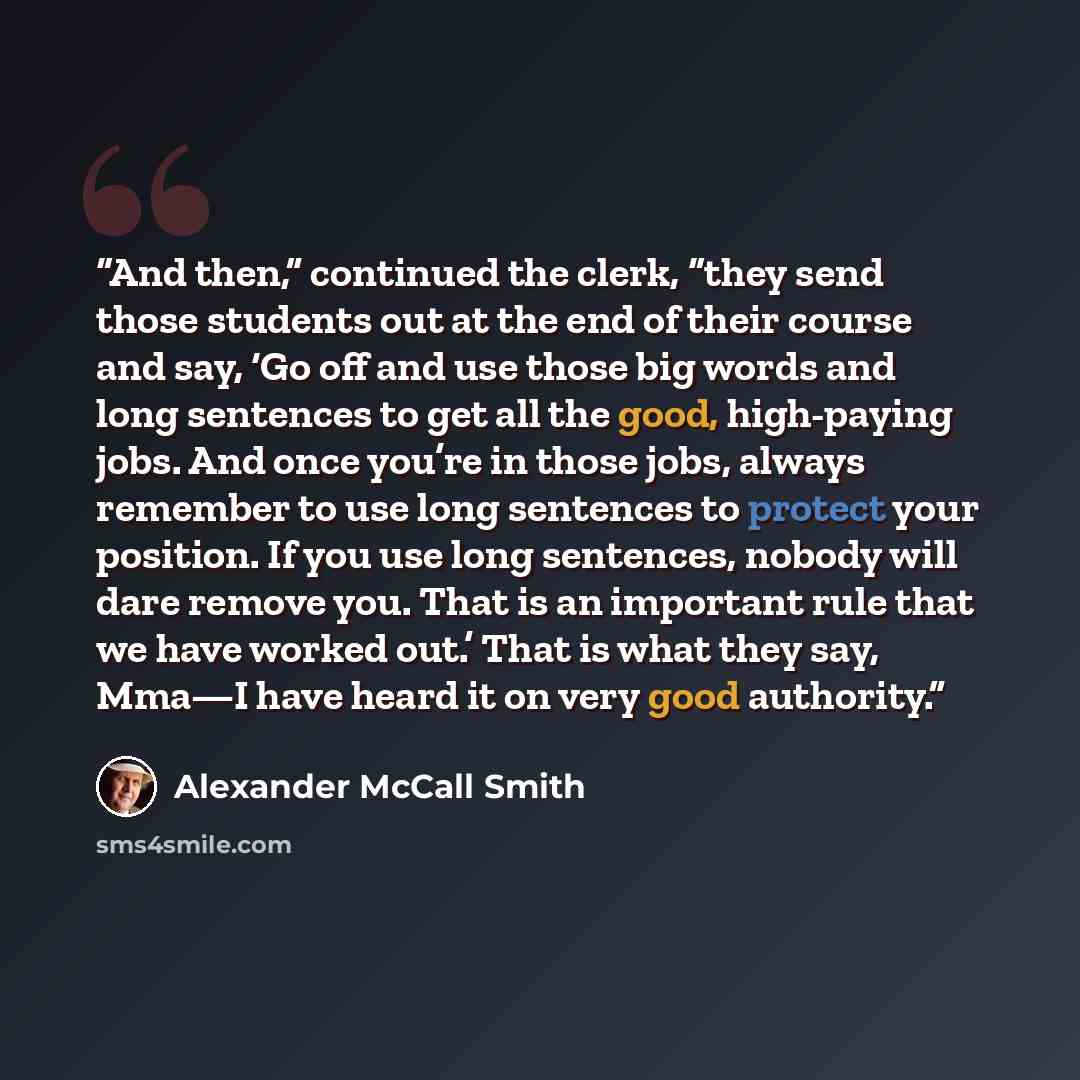 “And then,” continued the clerk, “they send those students out at the end of their course and say, ‘Go off and use those big words and long sentences to get all the good, high-paying jobs. And once you’re in those jobs, always remember to use long sentences to protect your position. If you use long…” quote by Alexander McCall Smith