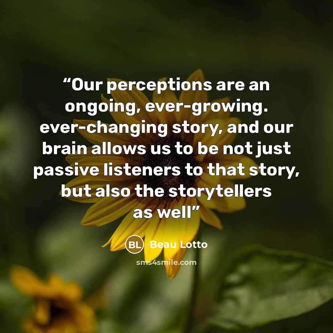 “Our perceptions are an ongoing, ever-growing. ever-changing story, and our brain allows us to be not just passive listeners to that story, but also the storytellers as well” quote by Beau Lotto
