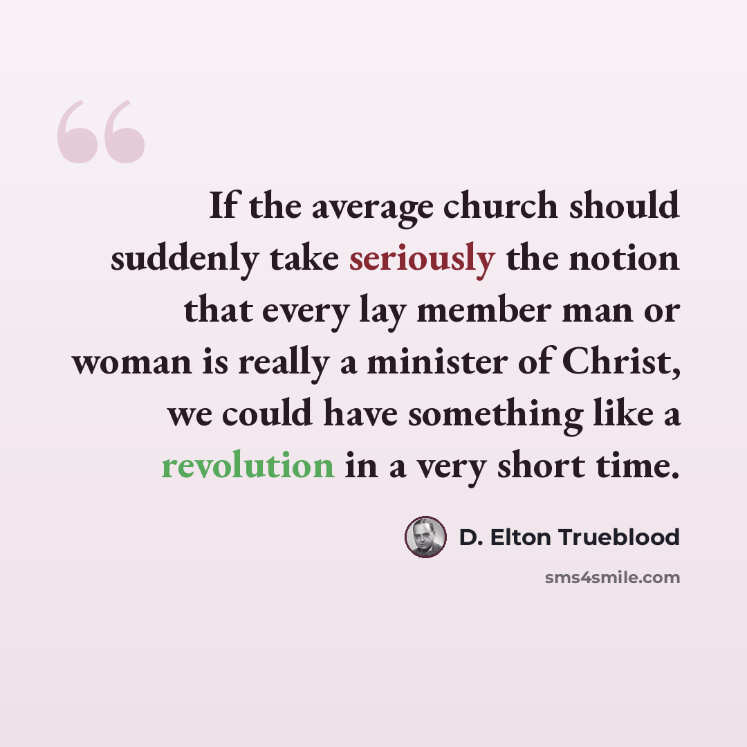 “If the average church should suddenly take seriously the notion that every lay member man or woman is really a minister of Christ, we could have something like a revolution in a very short time.” quote by D. Elton Trueblood