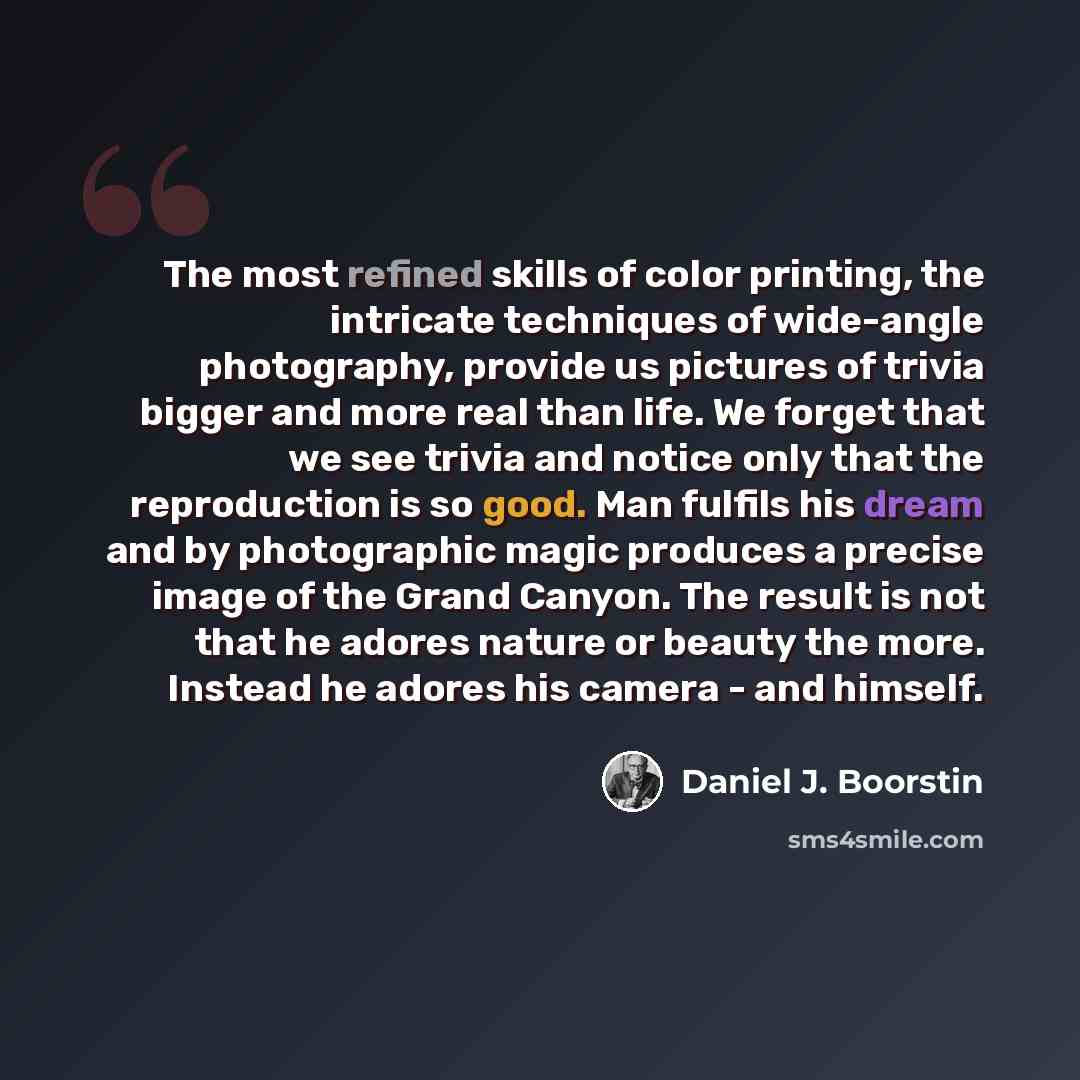 “The most refined skills of color printing, the intricate techniques of wide-angle photography, provide us pictures of trivia bigger and more real than life. We forget that we see trivia and notice only that the reproduction is so good. Man fulfils his dream and by photographic magic produces a…” quote by Daniel J. Boorstin