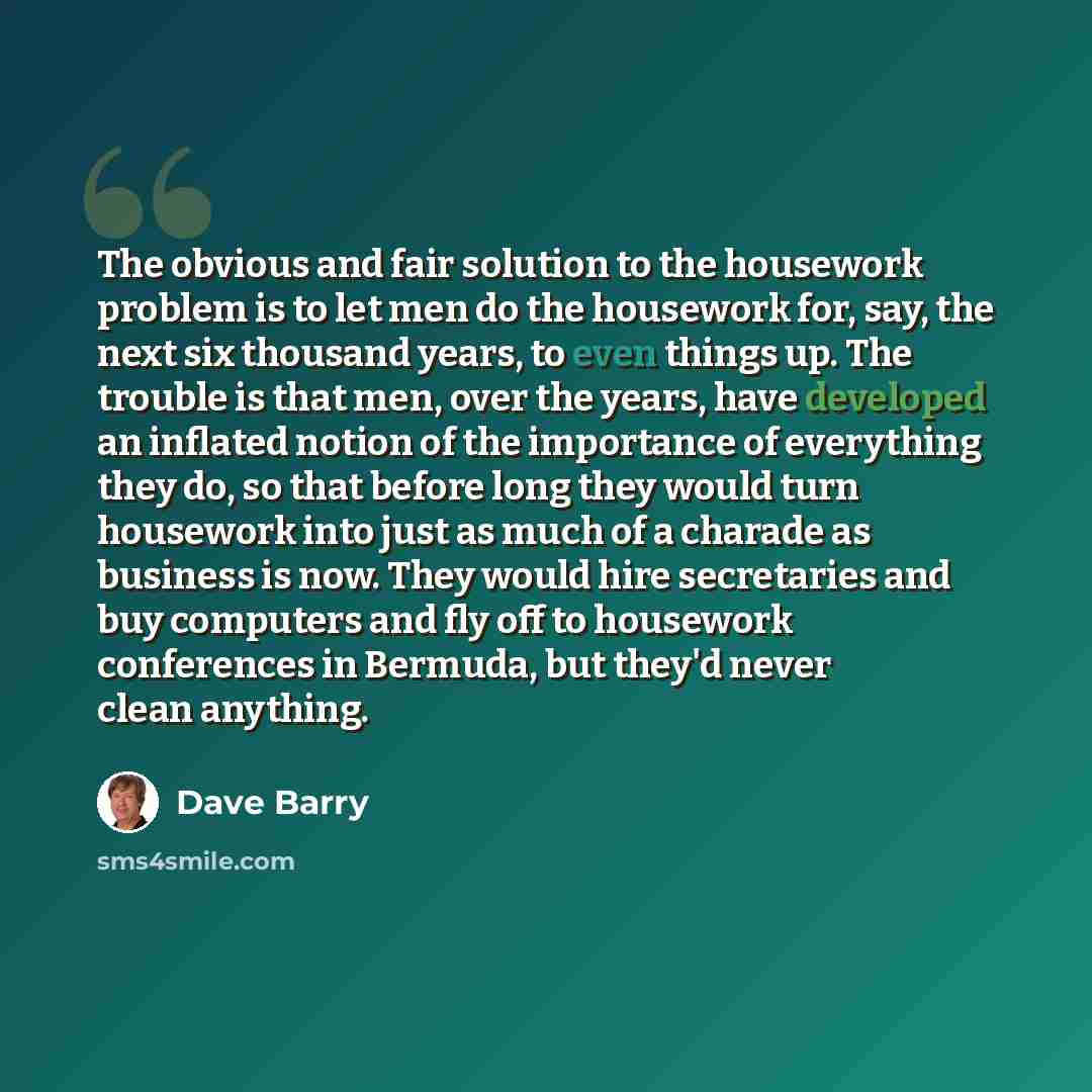 “The obvious and fair solution to the housework problem is to let men do the housework for, say, the next six thousand years, to even things up. The trouble is that men, over the years, have developed an inflated notion of the importance of everything they do, so that before long they would turn…” quote by Dave Barry
