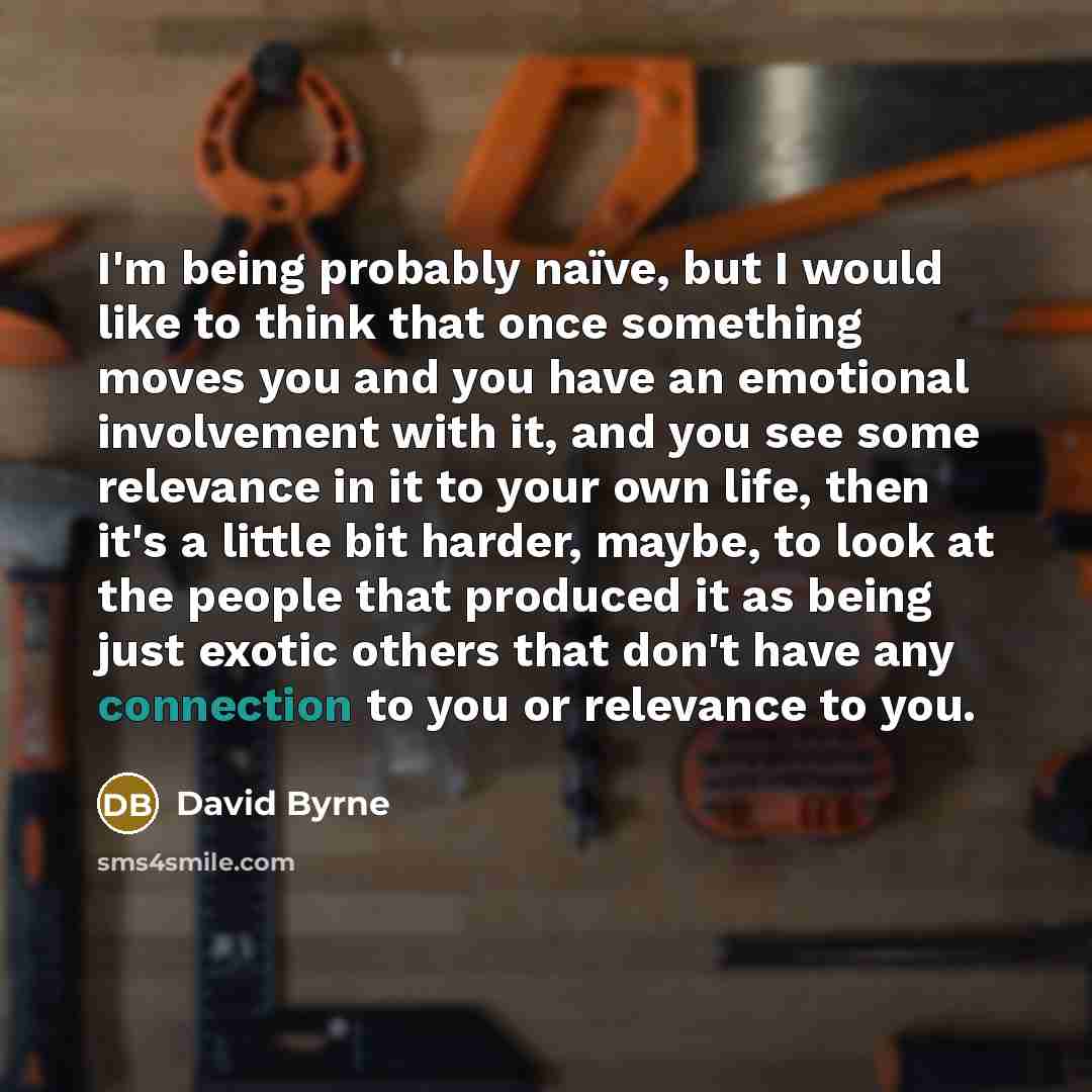 “I'm being probably naïve, but I would like to think that once something moves you and you have an emotional involvement with it, and you see some relevance in it to your own life, then it's a little bit harder, maybe, to look at the people that produced it as being just exotic others that don't…” quote by David Byrne