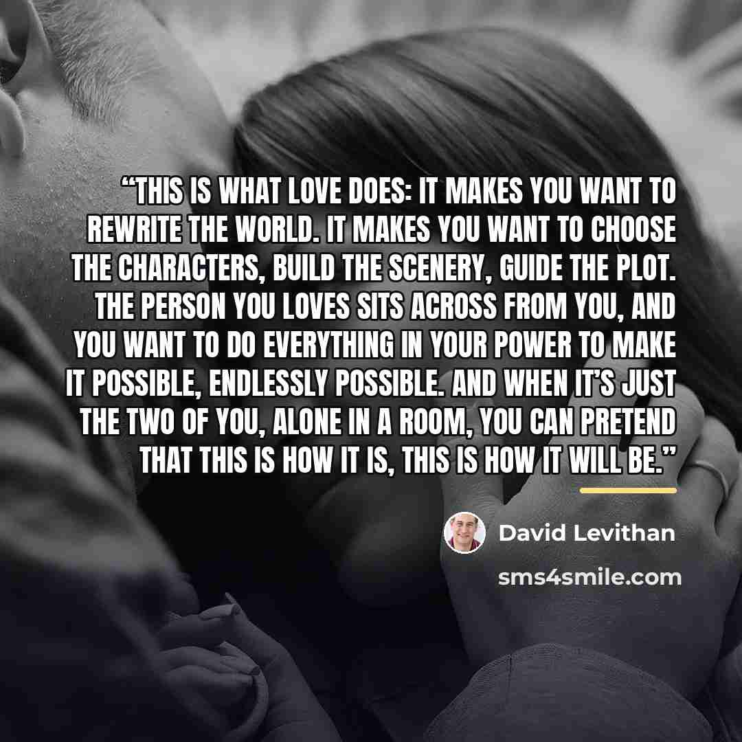 “This is what love does: It makes you want to rewrite the world. It makes you want to choose the characters, build the scenery, guide the plot. The person you loves sits across from you, and you want to do everything in your power to make it possible, endlessly possible. And when it’s just the two…” quote by David Levithan