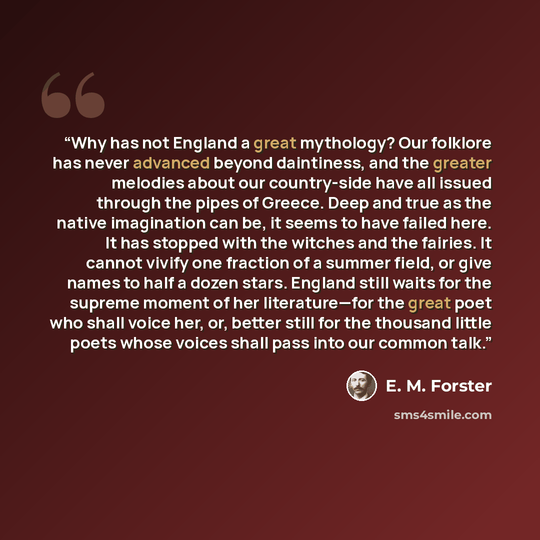 “Why has not England a great mythology? Our folklore has never advanced beyond daintiness, and the greater melodies about our country-side have all issued through the pipes of Greece. Deep and true as the native imagination can be, it seems to have failed here. It has stopped with the witches and…” quote by E. M. Forster