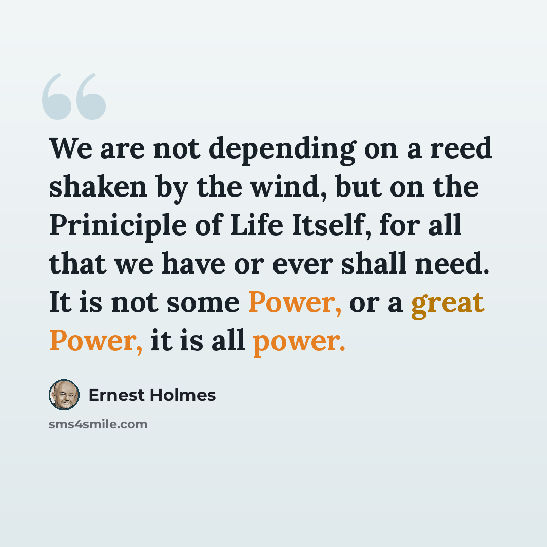 “We are not depending on a reed shaken by the wind, but on the Priniciple of Life Itself, for all that we have or ever shall need. It is not some Power, or a great Power, it is all power.” quote by Ernest Holmes