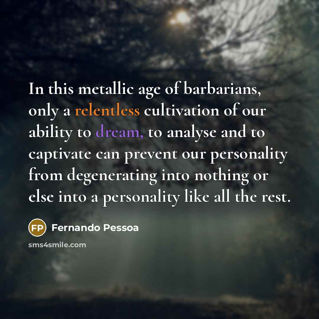 “In this metallic age of barbarians, only a relentless cultivation of our ability to dream, to analyse and to captivate can prevent our personality from degenerating into nothing or else into a personality like all the rest.” quote by Fernando Pessoa