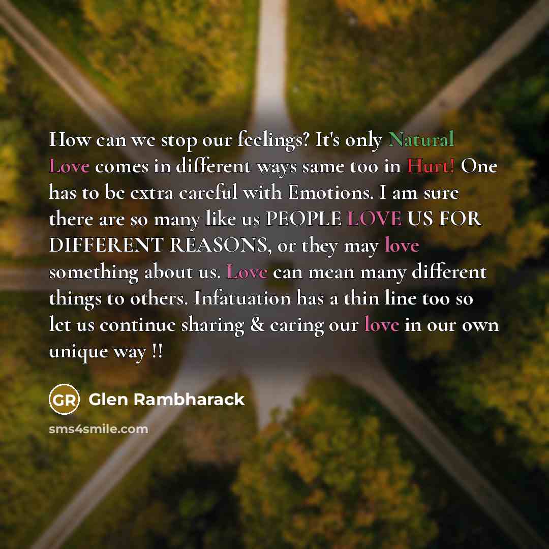 “How can we stop our feelings? It's only Natural Love comes in different ways same too in Hurt! One has to be extra careful with Emotions. I am sure there are so many like us PEOPLE LOVE US FOR DIFFERENT REASONS, or they may love something about us. Love can mean many different things to others…” quote by Glen Rambharack