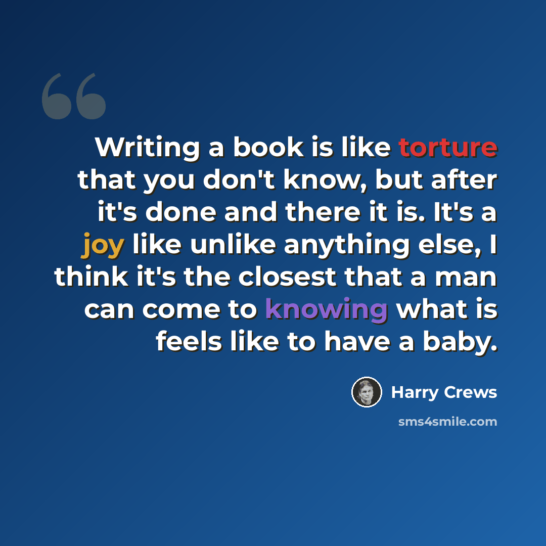 “Writing a book is like torture that you don't know, but after it's done and there it is. It's a joy like unlike anything else, I think it's the closest that a man can come to knowing what is feels like to have a baby.” quote by Harry Crews