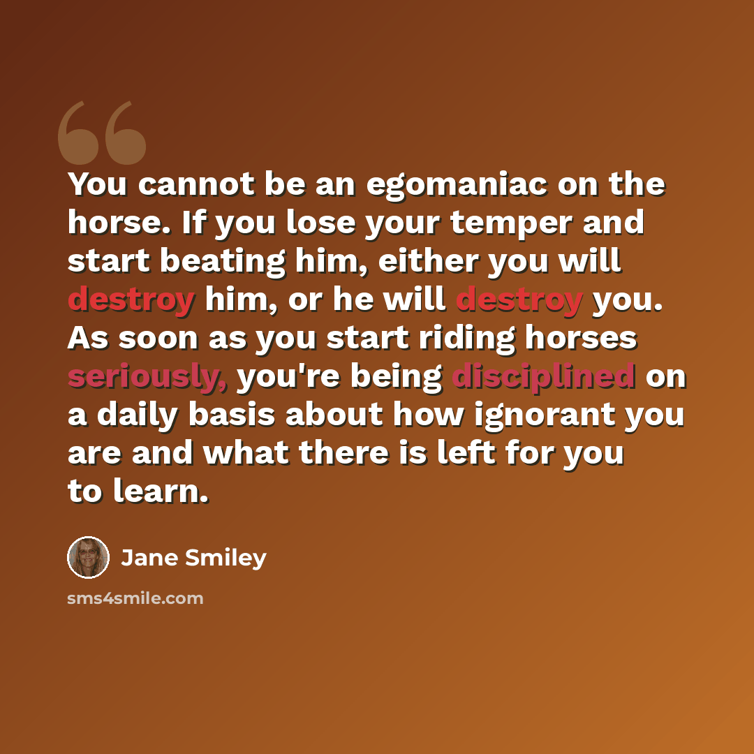 “You cannot be an egomaniac on the horse. If you lose your temper and start beating him, either you will destroy him, or he will destroy you. As soon as you start riding horses seriously, you're being disciplined on a daily basis about how ignorant you are and what there is left for you to learn.” quote by Jane Smiley