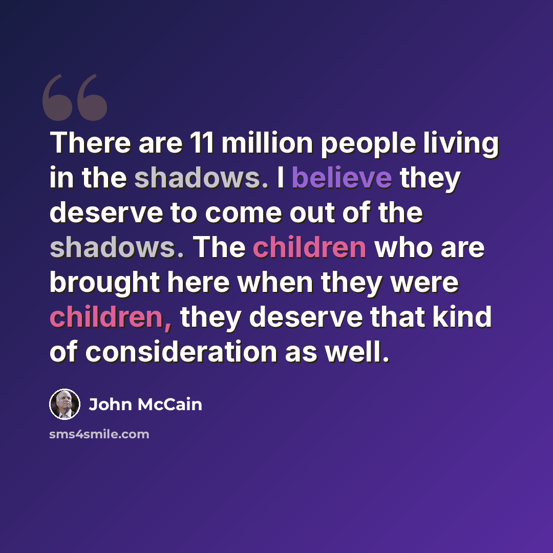 “There are 11 million people living in the shadows. I believe they deserve to come out of the shadows. The children who are brought here when they were children, they deserve that kind of consideration as well.” quote by John McCain