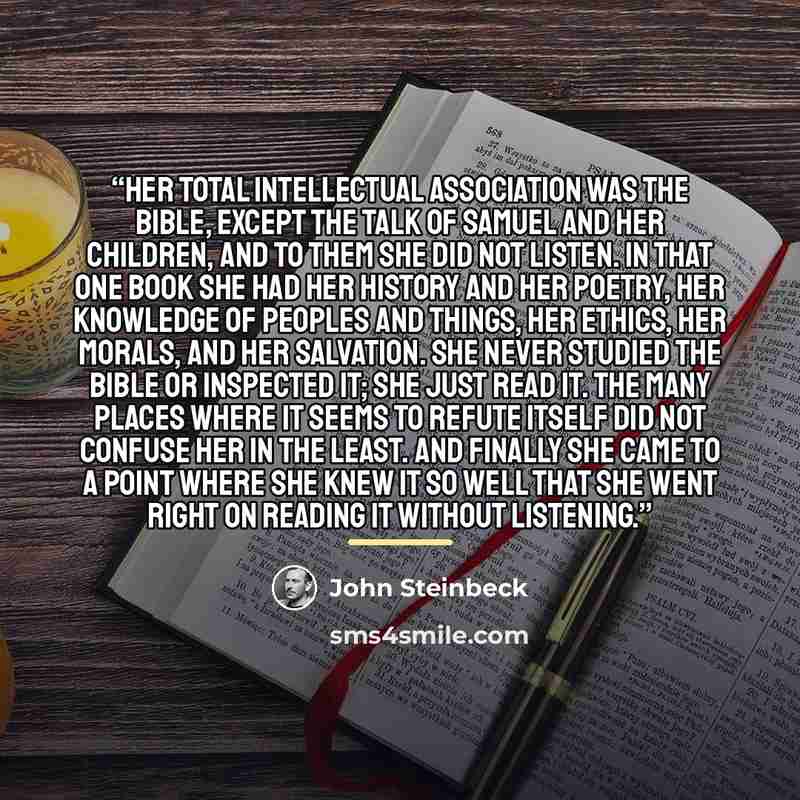 “Her total intellectual association was the Bible, except the talk of Samuel and her children, and to them she did not listen. In that one book she had her history and her poetry, her knowledge of peoples and things, her ethics, her morals, and her salvation. She never studied the Bible or…” quote by John Steinbeck