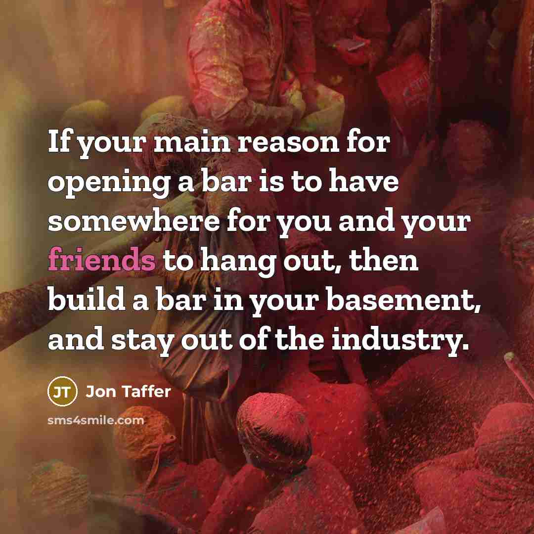 “If your main reason for opening a bar is to have somewhere for you and your friends to hang out, then build a bar in your basement, and stay out of the industry.” quote by Jon Taffer
