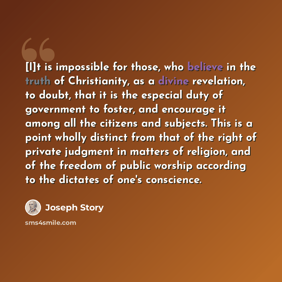 “[I]t is impossible for those, who believe in the truth of Christianity, as a divine revelation, to doubt, that it is the especial duty of government to foster, and encourage it among all the citizens and subjects. This is a point wholly distinct from that of the right of private judgment in…” quote by Joseph Story