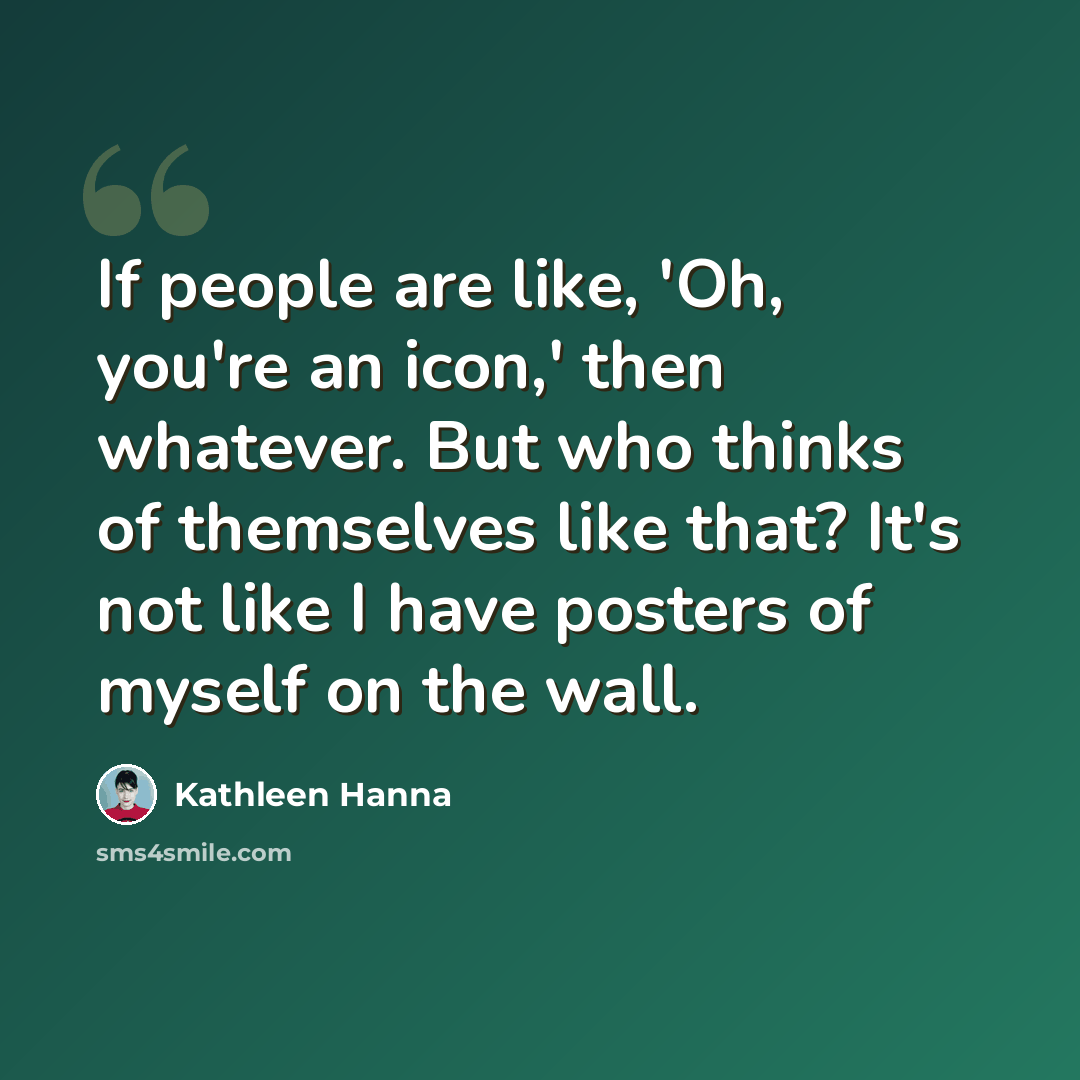“If people are like, 'Oh, you're an icon,' then whatever. But who thinks of themselves like that? It's not like I have posters of myself on the wall.” quote by Kathleen Hanna