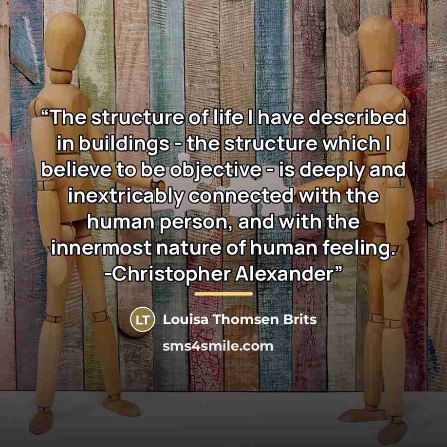 “The structure of life I have described in buildings - the structure which I believe to be objective - is deeply and inextricably connected with the human person, and with the innermost nature of human feeling. -Christopher Alexander” quote by Louisa Thomsen Brits
