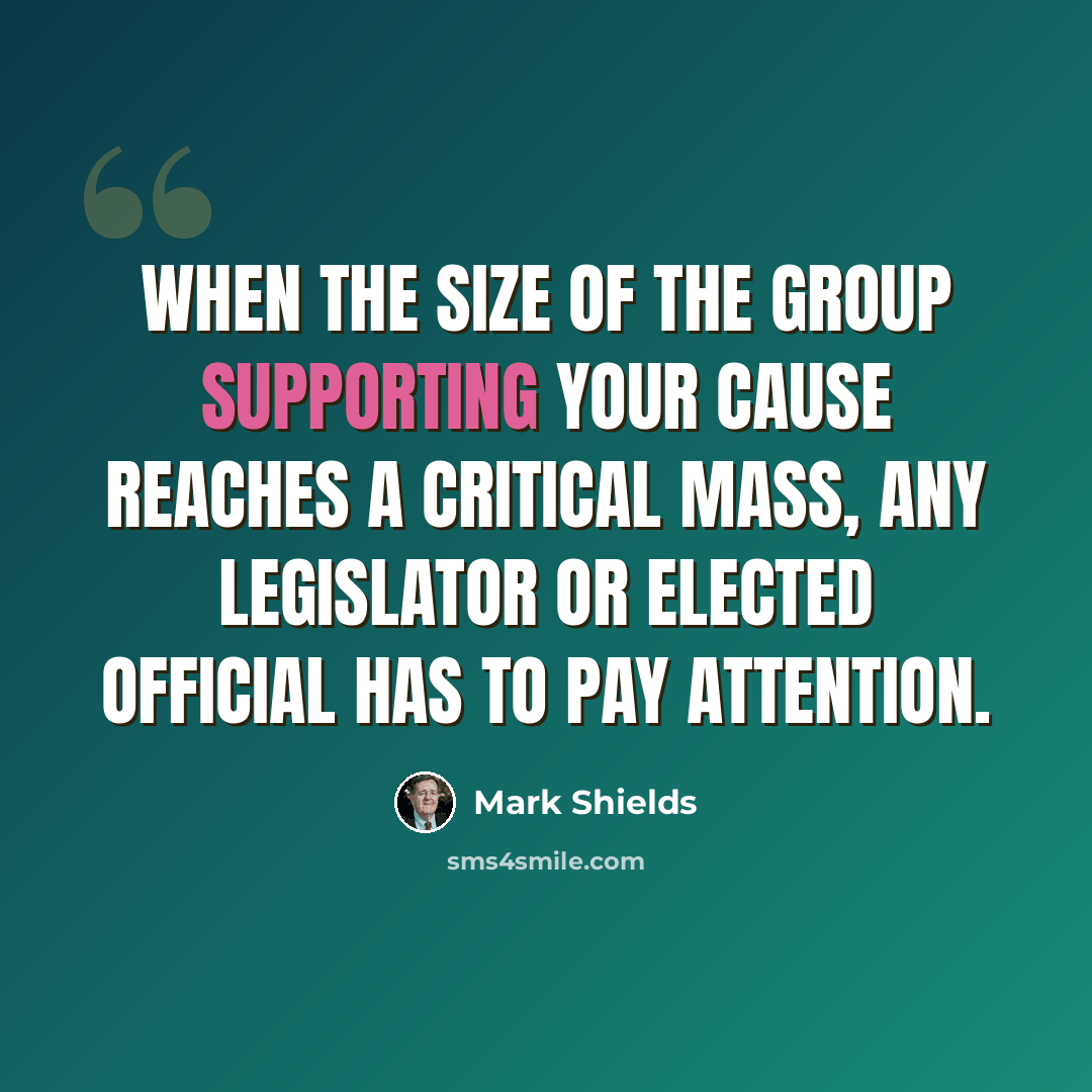 “When the size of the group supporting your cause reaches a critical mass, any legislator or elected official has to pay attention.” quote by Mark Shields