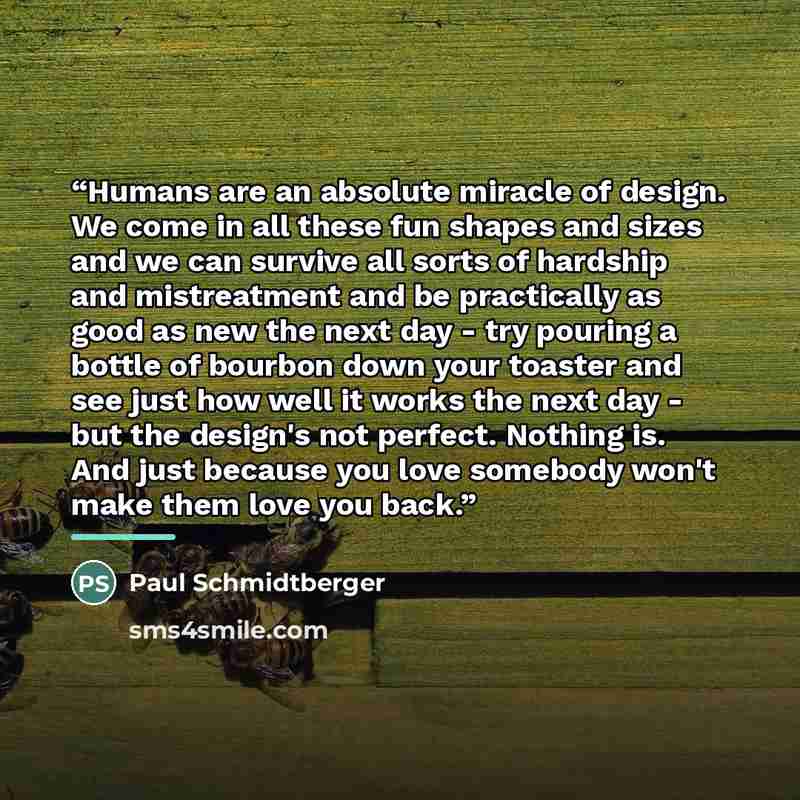 “Humans are an absolute miracle of design. We come in all these fun shapes and sizes and we can survive all sorts of hardship and mistreatment and be practically as good as new the next day - try pouring a bottle of bourbon down your toaster and see just how well it works the next day - but the…” quote by Paul Schmidtberger
