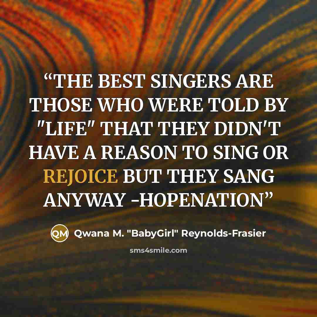 “THE BEST SINGERS ARE THOSE WHO WERE TOLD BY "LIFE" THAT THEY DIDN'T HAVE A REASON TO SING OR REJOICE BUT THEY SANG ANYWAY -HOPENATION” quote by Qwana M. "BabyGirl" Reynolds-Frasier