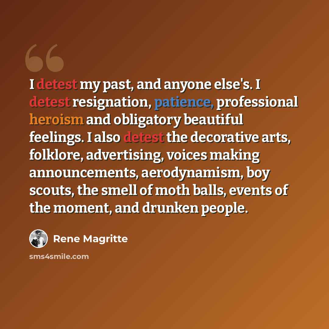 “I detest my past, and anyone else's. I detest resignation, patience, professional heroism and obligatory beautiful feelings. I also detest the decorative arts, folklore, advertising, voices making announcements, aerodynamism, boy scouts, the smell of moth balls, events of the moment, and drunken…” quote by Rene Magritte