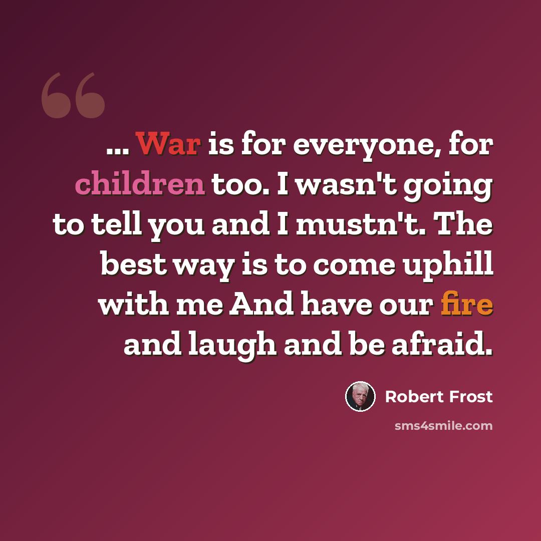 “... War is for everyone, for children too. I wasn't going to tell you and I mustn't. The best way is to come uphill with me And have our fire and laugh and be afraid.” quote by Robert Frost