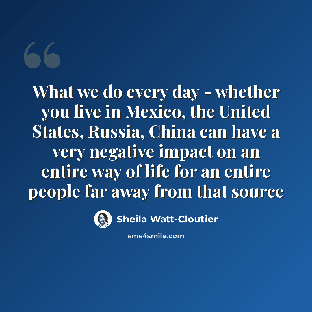 “What we do every day - whether you live in Mexico, the United States, Russia, China can have a very negative impact on an entire way of life for an entire people far away from that source” quote by Sheila Watt-Cloutier