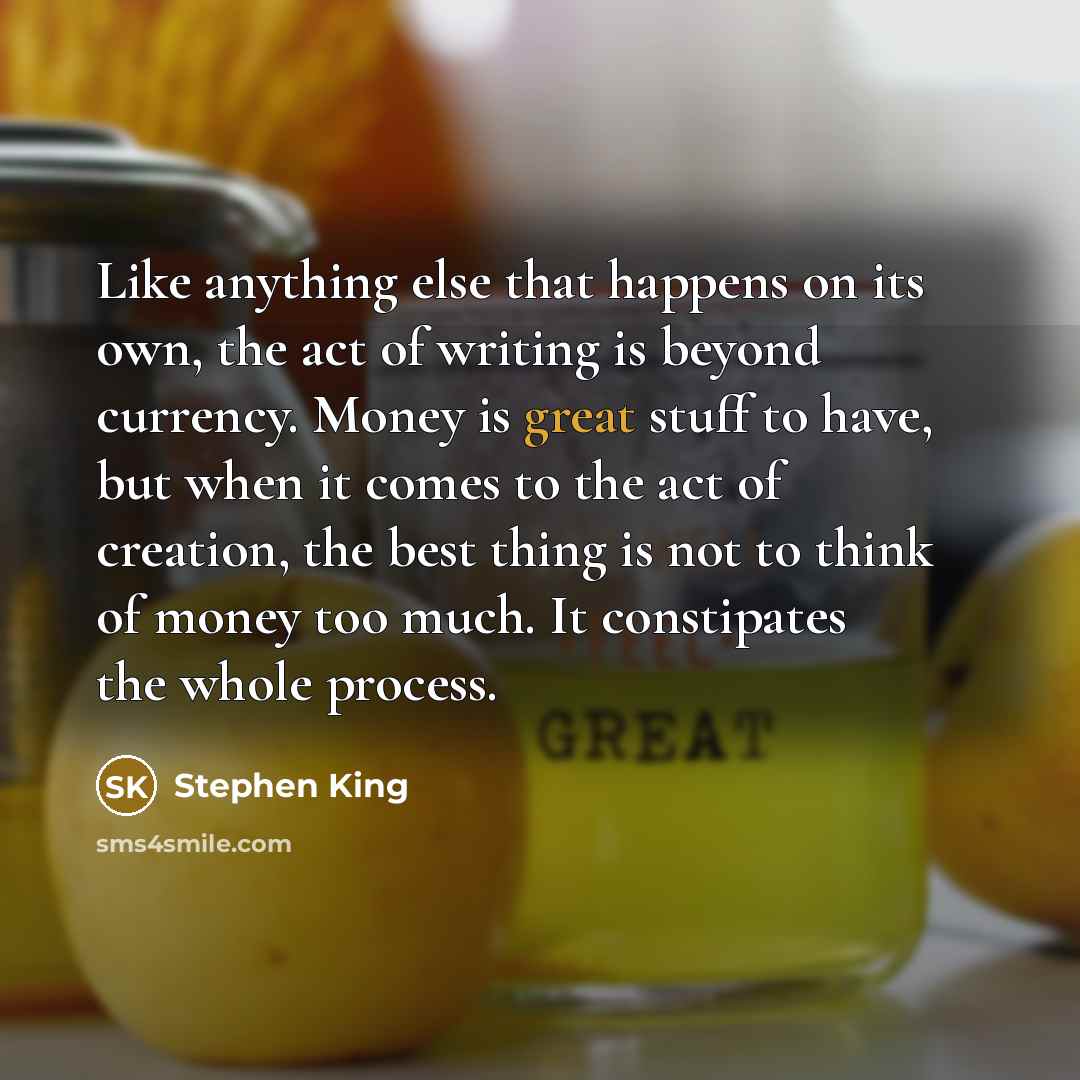 “Like anything else that happens on its own, the act of writing is beyond currency. Money is great stuff to have, but when it comes to the act of creation, the best thing is not to think of money too much. It constipates the whole process.” quote by Stephen King