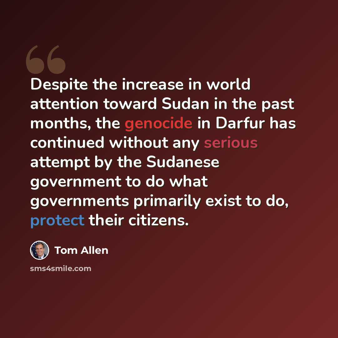 “Despite the increase in world attention toward Sudan in the past months, the genocide in Darfur has continued without any serious attempt by the Sudanese government to do what governments primarily exist to do, protect their citizens.” quote by Tom Allen