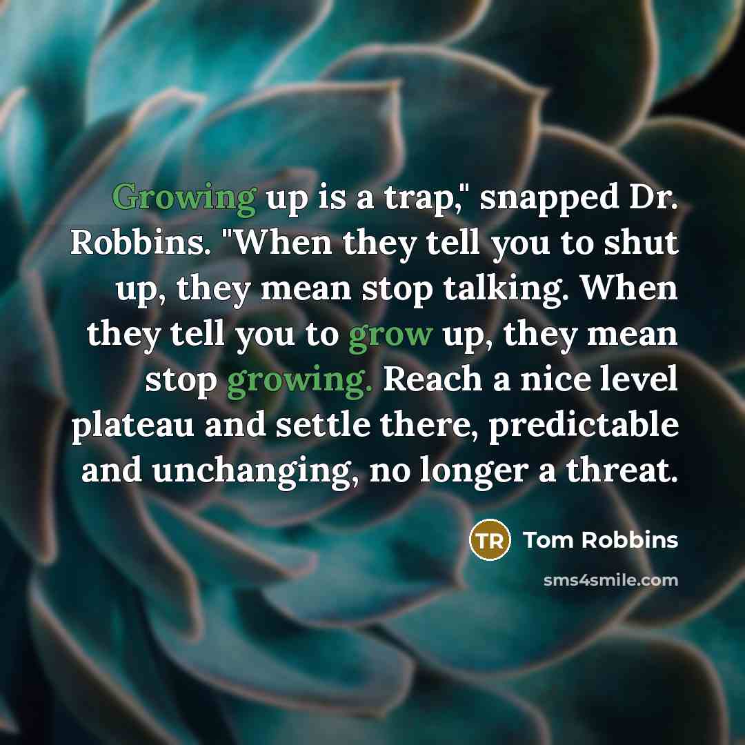 “Growing up is a trap," snapped Dr. Robbins. "When they tell you to shut up, they mean stop talking. When they tell you to grow up, they mean stop growing. Reach a nice level plateau and settle there, predictable and unchanging, no longer a threat.” quote by Tom Robbins