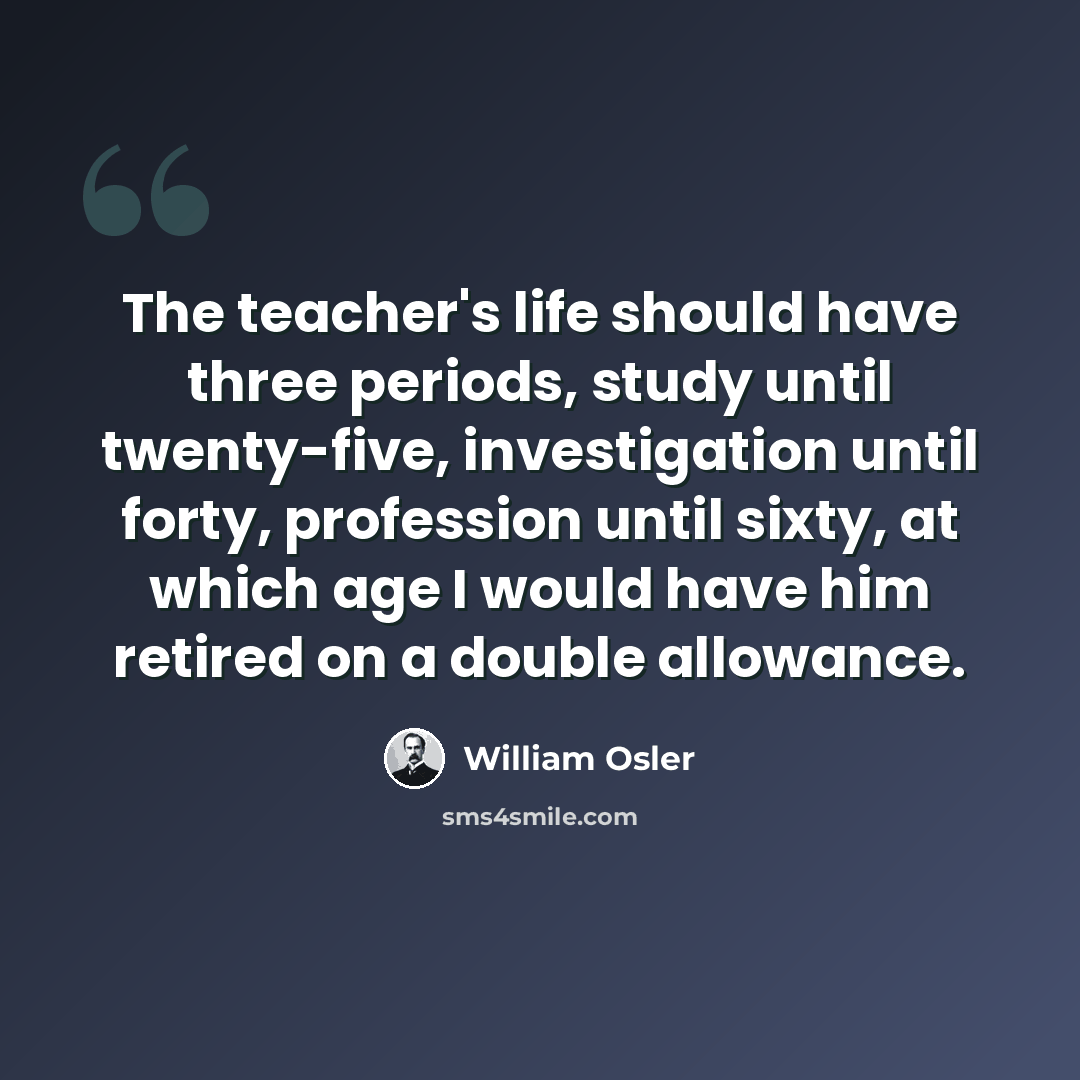 “The teacher's life should have three periods, study until twenty-five, investigation until forty, profession until sixty, at which age I would have him retired on a double allowance.” quote by William Osler