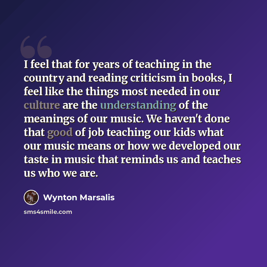 “I feel that for years of teaching in the country and reading criticism in books, I feel like the things most needed in our culture are the understanding of the meanings of our music. We haven't done that good of job teaching our kids what our music means or how we developed our taste in music that…” quote by Wynton Marsalis