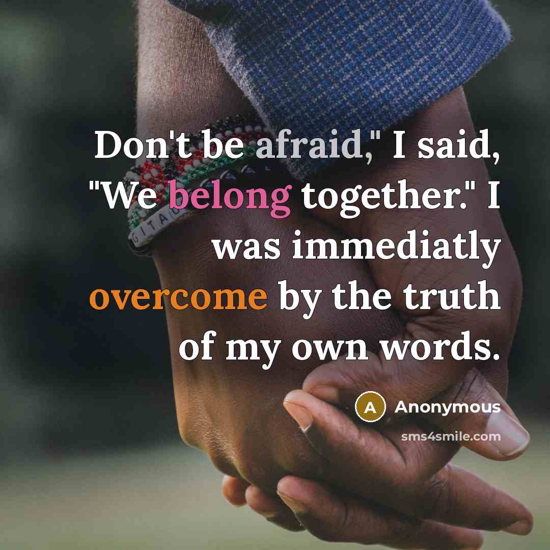 “Don't be afraid," I said, "We belong together." I was immediatly overcome by the truth of my own words.” quote by Anonymous