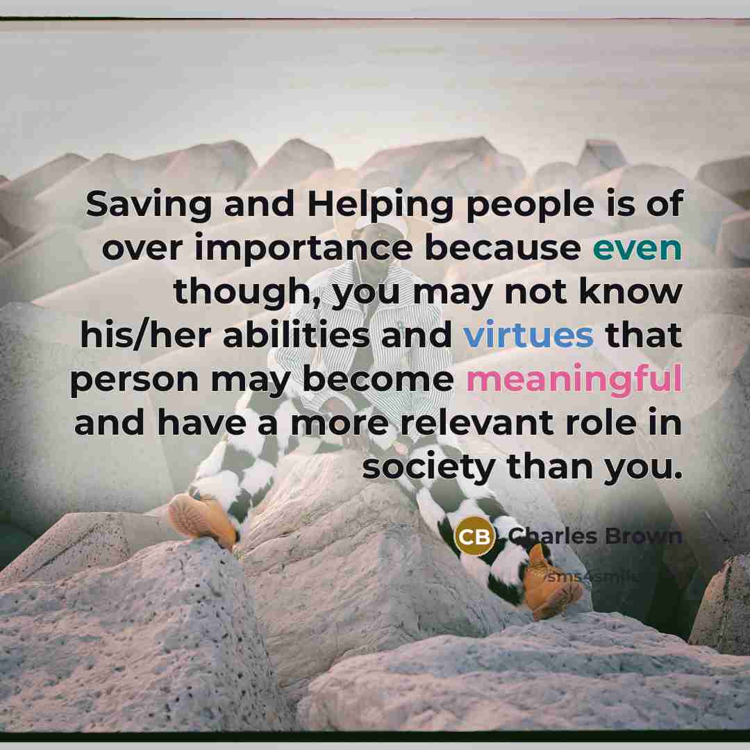 “Saving and Helping people is of over importance because even though, you may not know his/her abilities and virtues that person may become meaningful and have a more relevant role in society than you.” quote by Charles Brown
