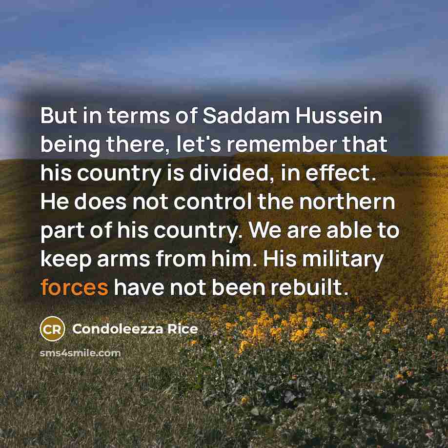 “But in terms of Saddam Hussein being there, let's remember that his country is divided, in effect. He does not control the northern part of his country. We are able to keep arms from him. His military forces have not been rebuilt.” quote by Condoleezza Rice