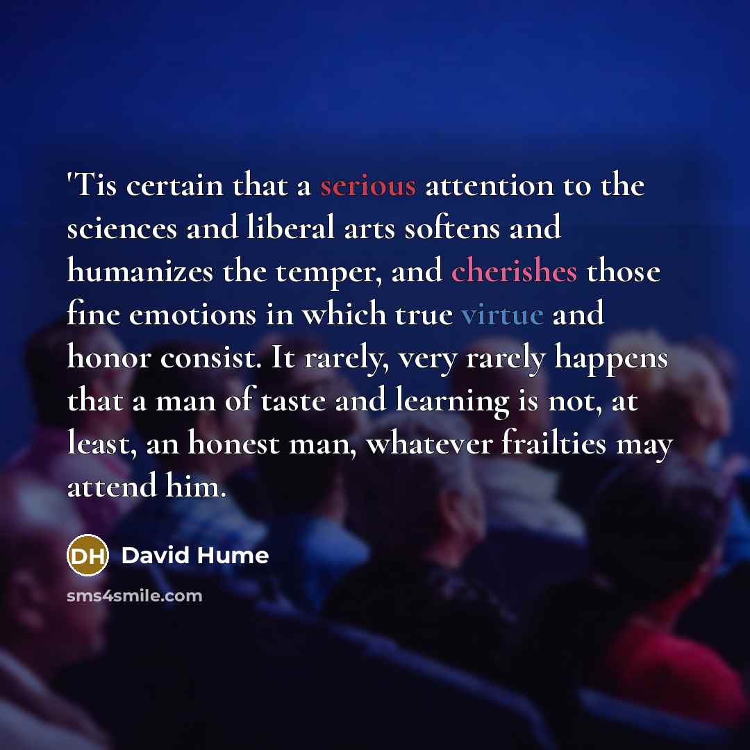 “'Tis certain that a serious attention to the sciences and liberal arts softens and humanizes the temper, and cherishes those fine emotions in which true virtue and honor consist. It rarely, very rarely happens that a man of taste and learning is not, at least, an honest man, whatever frailties may…” quote by David Hume