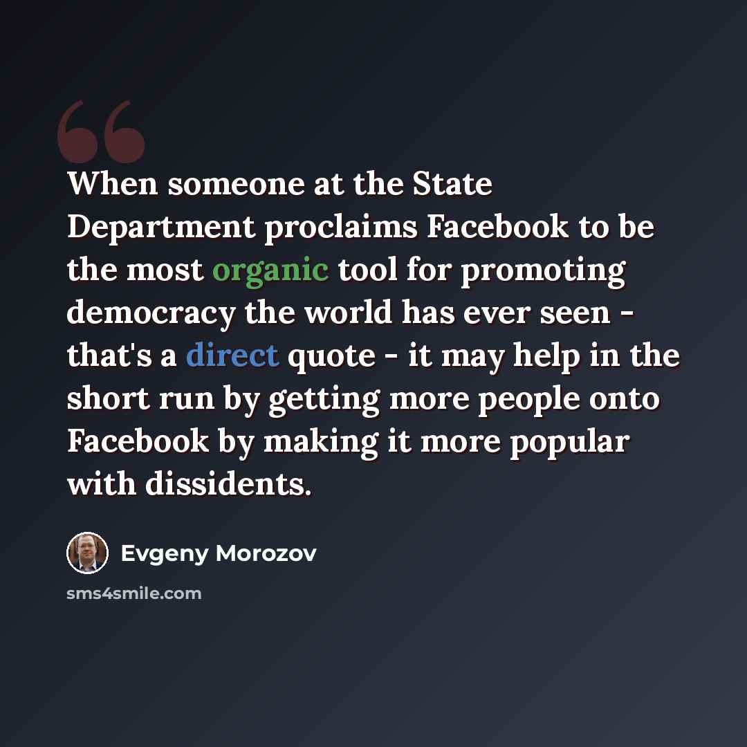“When someone at the State Department proclaims Facebook to be the most organic tool for promoting democracy the world has ever seen - that's a direct quote - it may help in the short run by getting more people onto Facebook by making it more popular with dissidents.” quote by Evgeny Morozov