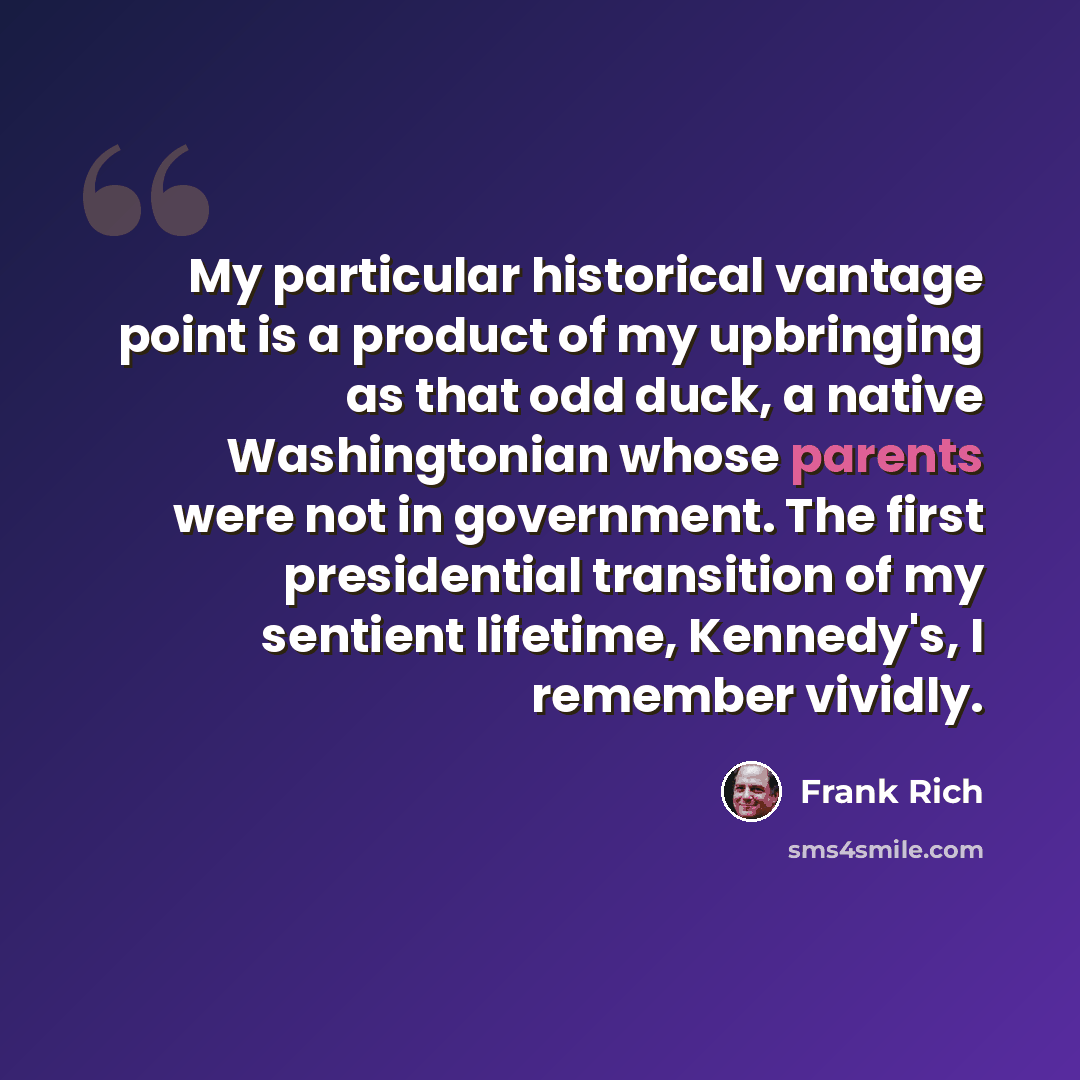 “My particular historical vantage point is a product of my upbringing as that odd duck, a native Washingtonian whose parents were not in government. The first presidential transition of my sentient lifetime, Kennedy's, I remember vividly.” quote by Frank Rich