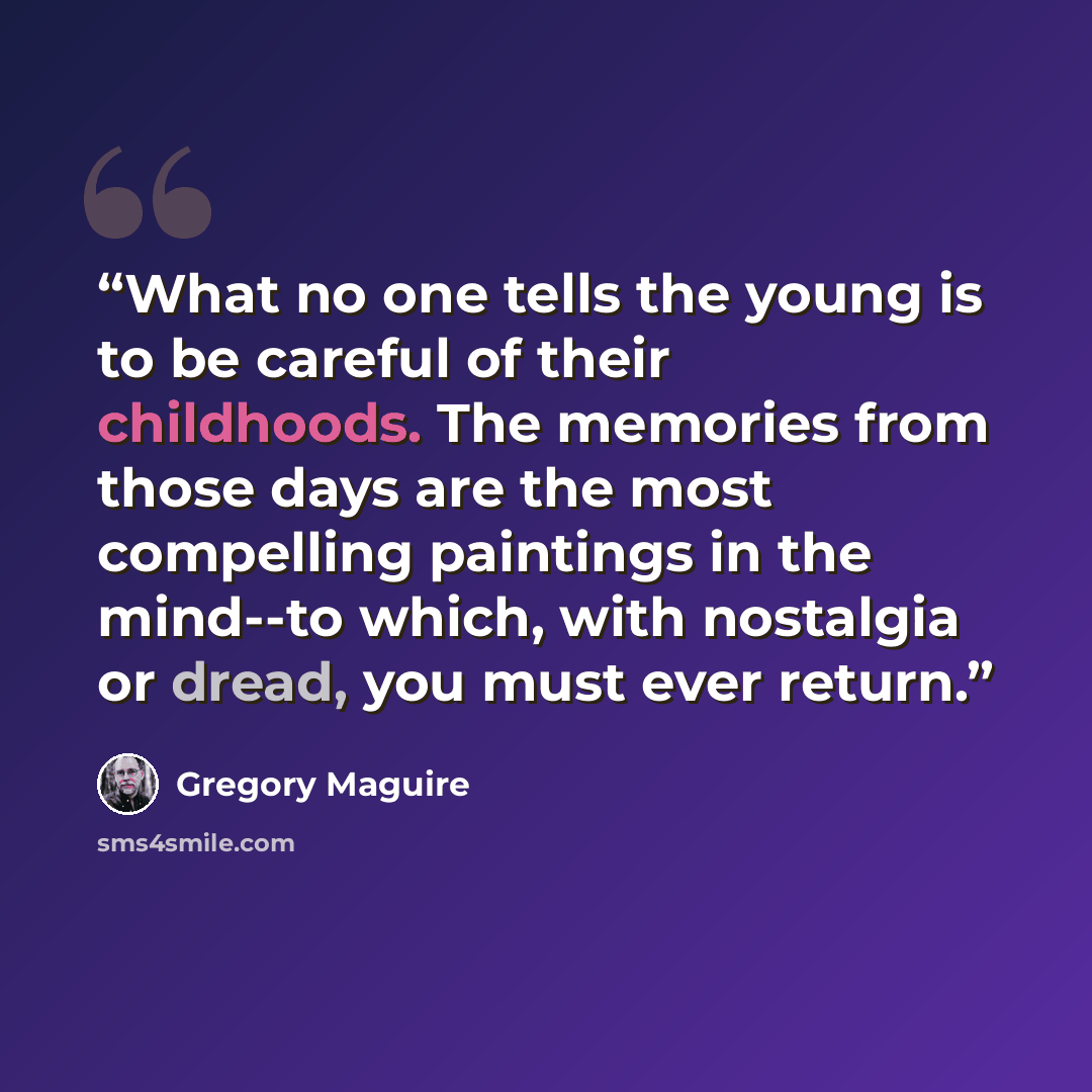 “What no one tells the young is to be careful of their childhoods. The memories from those days are the most compelling paintings in the mind--to which, with nostalgia or dread, you must ever return.” quote by Gregory Maguire