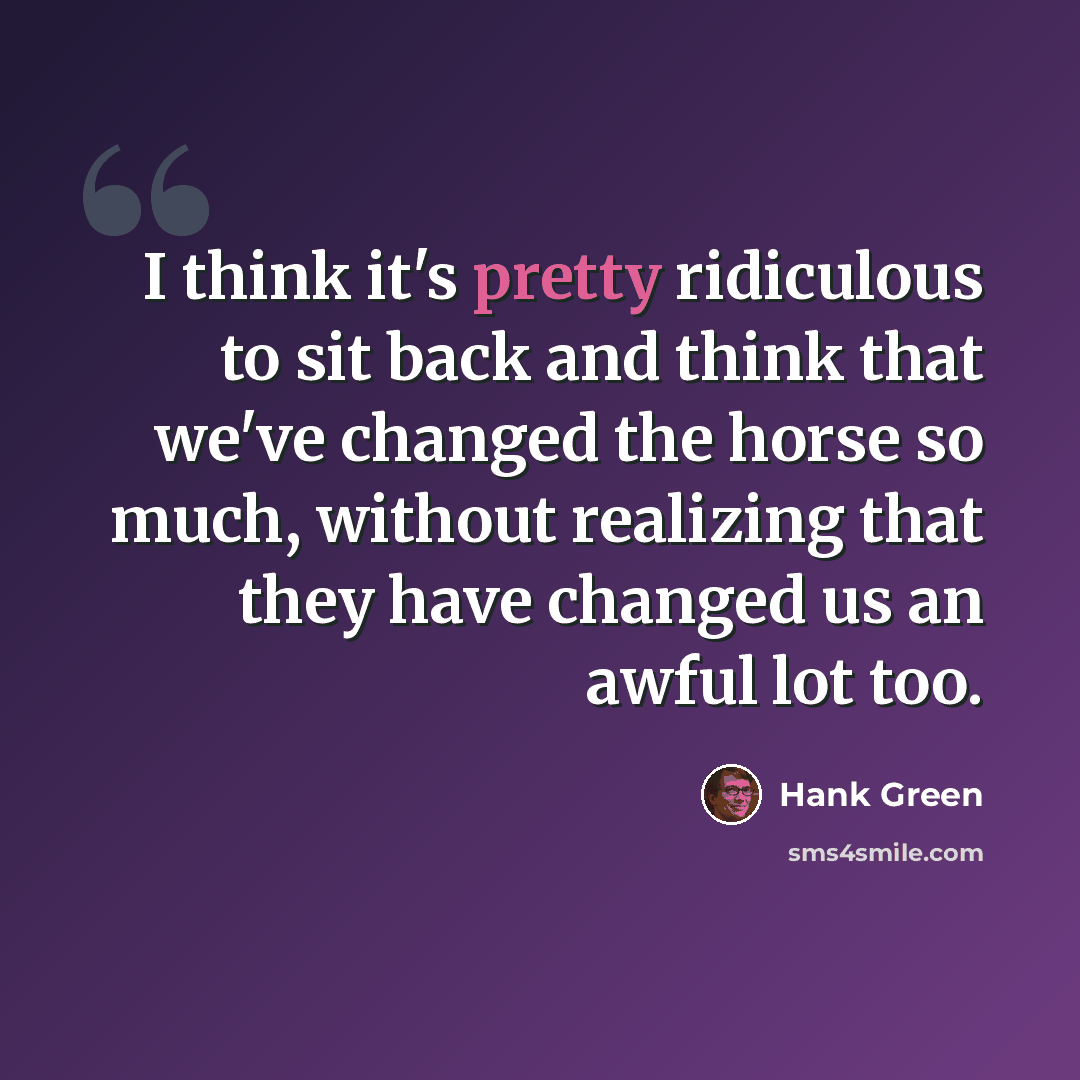 “I think it's pretty ridiculous to sit back and think that we've changed the horse so much, without realizing that they have changed us an awful lot too.” quote by Hank Green