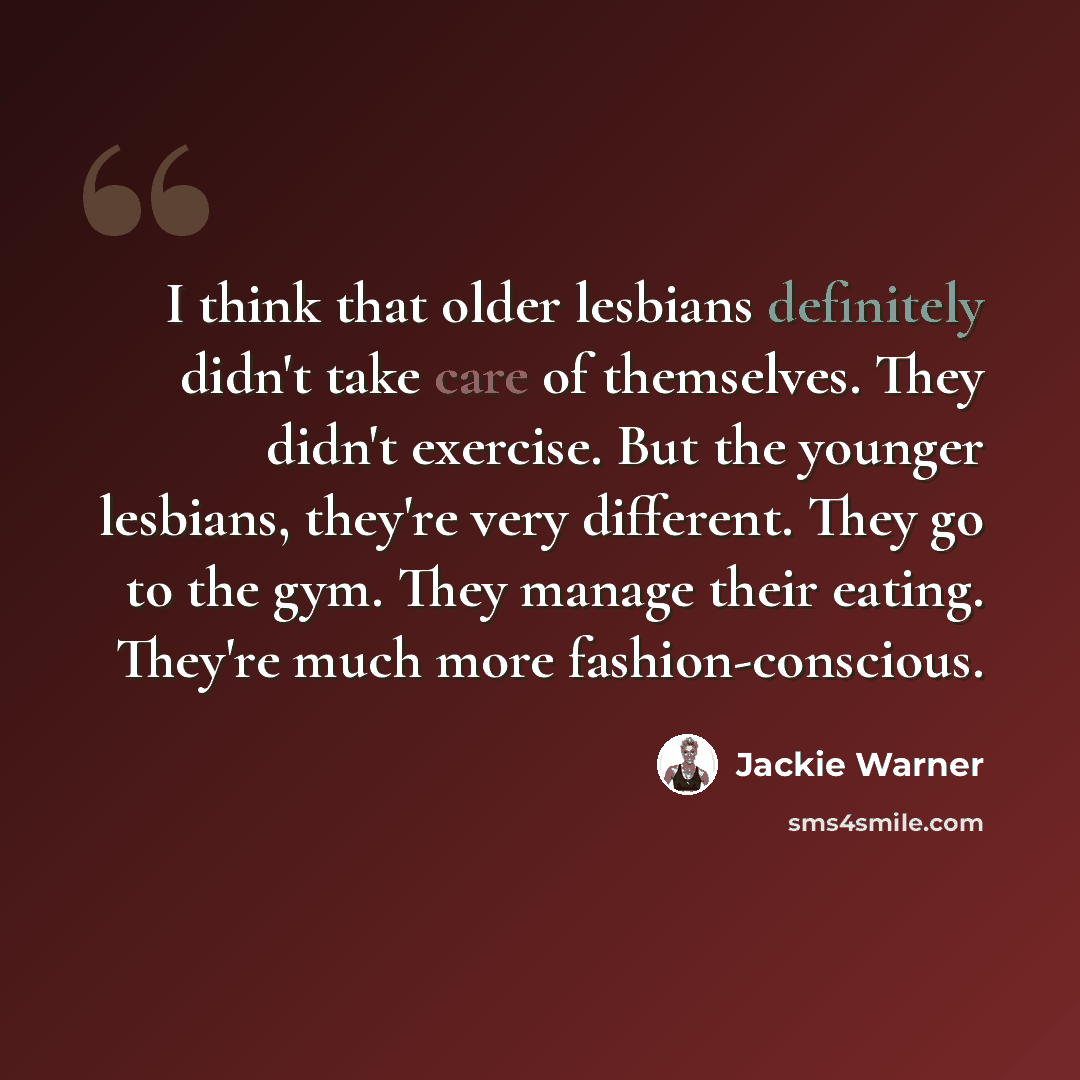 “I think that older lesbians definitely didn't take care of themselves. They didn't exercise. But the younger lesbians, they're very different. They go to the gym. They manage their eating. They're much more fashion-conscious.” quote by Jackie Warner