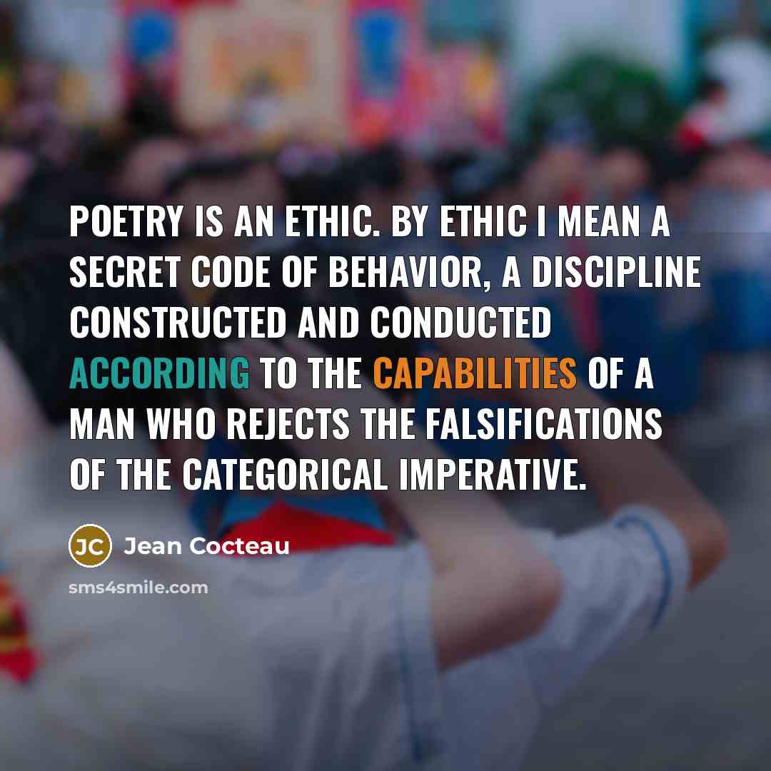 “Poetry is an ethic. By ethic I mean a secret code of behavior, a discipline constructed and conducted according to the capabilities of a man who rejects the falsifications of the categorical imperative.” quote by Jean Cocteau